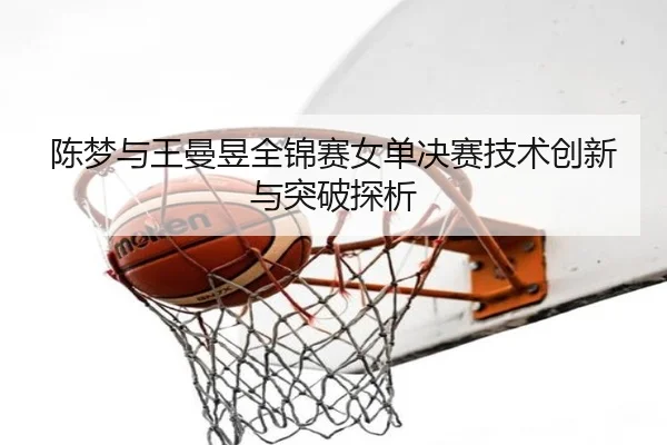 陈梦与王曼昱全锦赛女单决赛技术创新与突破探析